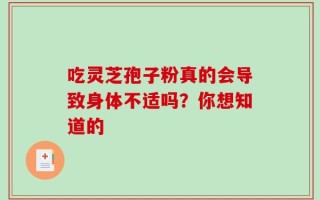 吃灵芝孢子粉真的会导致身体不适吗？你想知道的