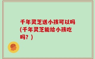 千年灵芝送小孩可以吗(千年灵芝能给小孩吃吗？)