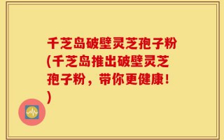 千芝岛破壁灵芝孢子粉(千芝岛推出破壁灵芝孢子粉，带你更健康！)
