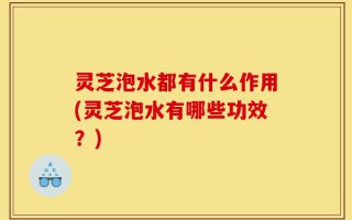 灵芝泡水都有什么作用(灵芝泡水有哪些功效？)
