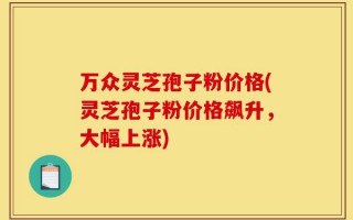 万众灵芝孢子粉价格(灵芝孢子粉价格飙升，大幅上涨)