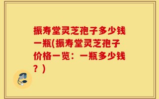 振寿堂灵芝孢子多少钱一瓶(振寿堂灵芝孢子价格一览：一瓶多少钱？)