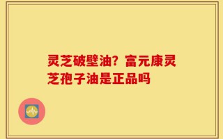 灵芝破壁油？富元康灵芝孢子油是正品吗