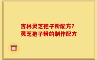 吉林灵芝孢子粉配方？灵芝孢子粉的制作配方