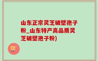 山东正宗灵芝破壁孢子粉_山东特产高品质灵芝破壁孢子粉)