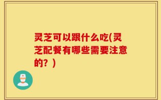 灵芝可以跟什么吃(灵芝配餐有哪些需要注意的？)