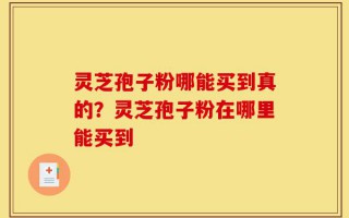 灵芝孢子粉哪能买到真的？灵芝孢子粉在哪里能买到