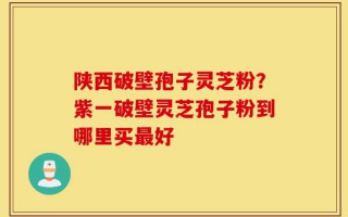 陕西破壁孢子灵芝粉？紫一破壁灵芝孢子粉到哪里买最好