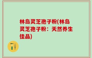 林岛灵芝孢子粉(林岛灵芝孢子粉：天然养生佳品)