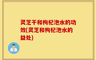 灵芝干和枸杞泡水的功效(灵芝和枸杞泡水的益处)