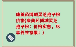 康美药博城灵芝孢子粉价格(康美药博城灵芝孢子粉：价格实惠，尽享养生福果！)