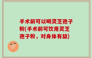 手术前可以喝灵芝孢子粉(手术前可饮用灵芝孢子粉，对身体有益)