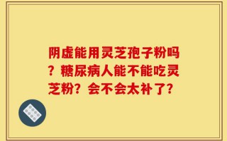 阴虚能用灵芝孢子粉吗？糖尿病人能不能吃灵芝粉？会不会太补了？