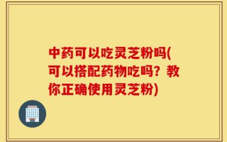 中药可以吃灵芝粉吗(可以搭配药物吃吗？教你正确使用灵芝粉)