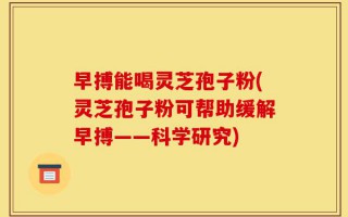 早搏能喝灵芝孢子粉(灵芝孢子粉可帮助缓解早搏——科学研究)