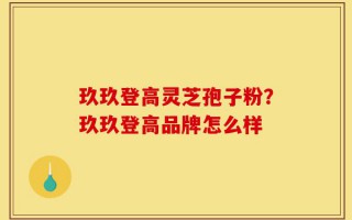 玖玖登高灵芝孢子粉？玖玖登高品牌怎么样