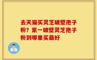 去天猫买灵芝破壁孢子粉？紫一破壁灵芝孢子粉到哪里买最好