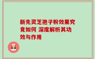 新先灵芝孢子粉效果究竟如何 深度解析其功效与作用