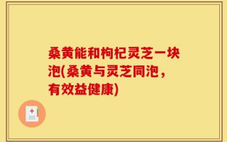 桑黄能和枸杞灵芝一块泡(桑黄与灵芝同泡，有效益健康)