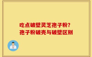 吃点破壁灵芝孢子粉？孢子粉破壳与破壁区别