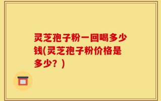 灵芝孢子粉一回喝多少钱(灵芝孢子粉价格是多少？)