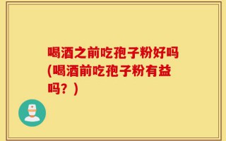 喝酒之前吃孢子粉好吗(喝酒前吃孢子粉有益吗？)