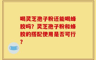 喝灵芝孢子粉还能喝蜂胶吗？灵芝孢子粉和蜂胶的搭配使用是否可行？