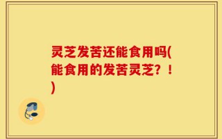 灵芝发苦还能食用吗(能食用的发苦灵芝？！)