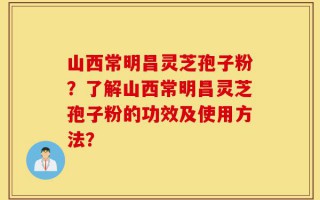 山西常明昌灵芝孢子粉？了解山西常明昌灵芝孢子粉的功效及使用方法？
