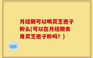 月经期可以喝灵芝孢子粉么(可以在月经期食用灵芝孢子粉吗？)