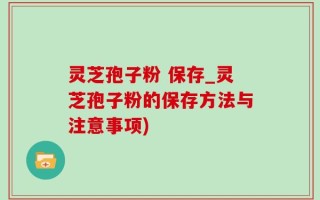 灵芝孢子粉 保存_灵芝孢子粉的保存方法与注意事项)