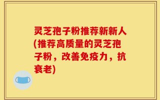 灵芝孢子粉推荐新新人(推荐高质量的灵芝孢子粉，改善免疫力，抗衰老)