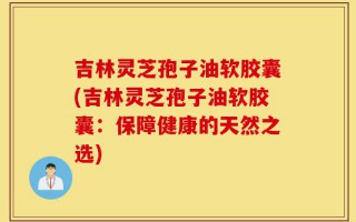吉林灵芝孢子油软胶囊(吉林灵芝孢子油软胶囊：保障健康的天然之选)