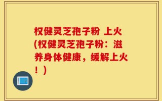 权健灵芝孢子粉 上火(权健灵芝孢子粉：滋养身体健康，缓解上火！)