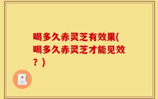 喝多久赤灵芝有效果(喝多久赤灵芝才能见效？)