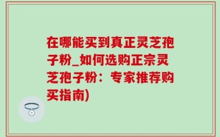 在哪能买到真正灵芝孢子粉_如何选购正宗灵芝孢子粉：专家推荐购买指南)