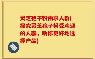 灵芝孢子粉需求人群(探究灵芝孢子粉受欢迎的人群，助你更好地选择产品)