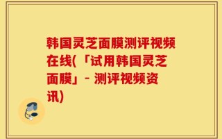 韩国灵芝面膜测评视频在线(「试用韩国灵芝面膜」- 测评视频资讯)