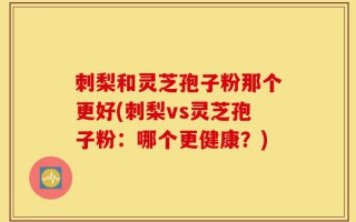 刺梨和灵芝孢子粉那个更好(刺梨vs灵芝孢子粉：哪个更健康？)