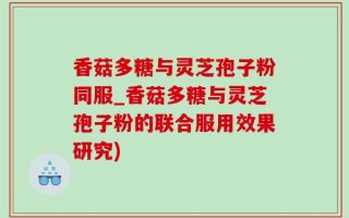 香菇多糖与灵芝孢子粉同服_香菇多糖与灵芝孢子粉的联合服用效果研究)