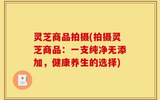 灵芝商品拍摄(拍摄灵芝商品：一支纯净无添加，健康养生的选择)