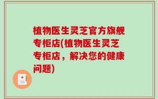 植物医生灵芝官方旗舰专柜店(植物医生灵芝专柜店，解决您的健康问题)