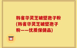 韩省华灵芝破壁孢子粉(韩省华灵芝破壁孢子粉——优质保健品)