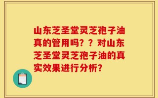 山东芝圣堂灵芝孢子油真的管用吗？？对山东芝圣堂灵芝孢子油的真实效果进行分析？