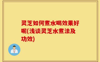 灵芝如何煮水喝效果好呢(浅谈灵芝水煮法及功效)
