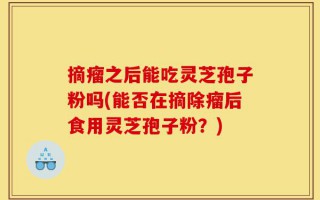 摘瘤之后能吃灵芝孢子粉吗(能否在摘除瘤后食用灵芝孢子粉？)
