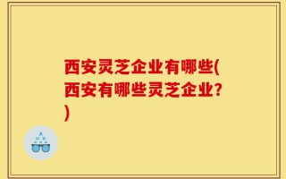 西安灵芝企业有哪些(西安有哪些灵芝企业？)