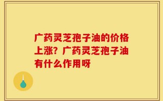 广药灵芝孢子油的价格上涨？广药灵芝孢子油有什么作用呀