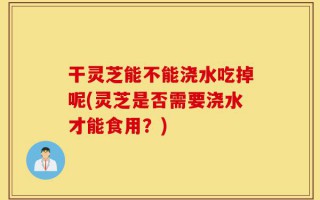 干灵芝能不能浇水吃掉呢(灵芝是否需要浇水才能食用？)