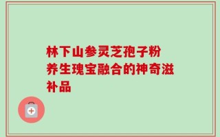 林下山参灵芝孢子粉 养生瑰宝融合的神奇滋补品